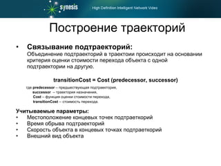Построение траекторий Связывание подтраекторий :   Объединение подтраекторий в траектоии происходит на основании критерия оценки стоимости перехода объекта с одной подтраектории на другую. transitionCost = Cost (predecessor, successor) где  predecessor  –  предшествующая подтраектория, successor   – траектория назначения, Cost  – функция оценки стоимости перехода, transitionCost   –   стоимость перехода. Учитываемые параметры : Местоположение концевых точек подтраеткорий Время обрыва подтраекторий Скорость объекта в концевых точках подтраеткорий Внешний вид объекта 