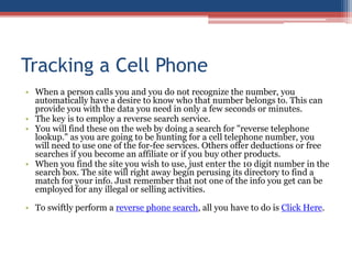 Tracking a Cell Phone When a person calls you and you do not recognize the number, you automatically have a desire to know who that number belongs to. This can provide you with the data you need in only a few seconds or minutes.  The key is to employ a reverse search service.  You will find these on the web by doing a search for &quot;reverse telephone lookup.&quot; as you are going to be hunting for a cell telephone number, you will need to use one of the for-fee services. Others offer deductions or free searches if you become an affiliate or if you buy other products.  When you find the site you wish to use, just enter the 10 digit number in the search box. The site will right away begin perusing its directory to find a match for your info. Just remember that not one of the info you get can be employed for any illegal or selling activities.  To swiftly perform a reverse phone search, all you have to do is Click Here. 