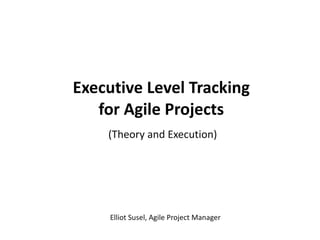 Executive Level Tracking for Agile Projects (Theory and Execution) Elliot Susel, Agile Project Manager 