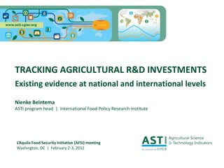 TRACKING AGRICULTURAL R&D INVESTMENTS
Existing evidence at national and international levels

Nienke Beintema
ASTI program head | International Food Policy Research Institute




L’Aquila Food Security Initiative (AFSI) meeting
Washington, DC | February 2-3, 2012
 