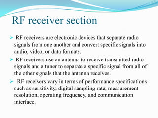 RF receiver section
 RF receivers are electronic devices that separate radio
 signals from one another and convert specific signals into
 audio, video, or data formats.
 RF receivers use an antenna to receive transmitted radio
 signals and a tuner to separate a specific signal from all of
 the other signals that the antenna receives.
 RF receivers vary in terms of performance specifications
 such as sensitivity, digital sampling rate, measurement
 resolution, operating frequency, and communication
 interface.
 