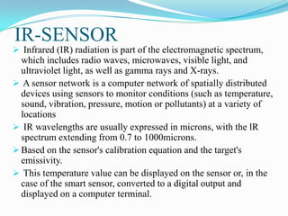 IR-SENSOR
 Infrared (IR) radiation is part of the electromagnetic spectrum,
  which includes radio waves, microwaves, visible light, and
  ultraviolet light, as well as gamma rays and X-rays.
 A sensor network is a computer network of spatially distributed
  devices using sensors to monitor conditions (such as temperature,
  sound, vibration, pressure, motion or pollutants) at a variety of
  locations
 IR wavelengths are usually expressed in microns, with the lR
  spectrum extending from 0.7 to 1000microns.
 Based on the sensor's calibration equation and the target's
  emissivity.
 This temperature value can be displayed on the sensor or, in the
  case of the smart sensor, converted to a digital output and
  displayed on a computer terminal.
 