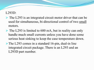 L293D:
 The L293 is an integrated circuit motor driver that can be
  used for simultaneous, bi-directional control of two small
  motors.
 The L293 is limited to 600 mA, but in reality can only
  handle much small currents unless you have done some
  serious heat sinking to keep the case temperature down.
 The L293 comes in a standard 16-pin, dual-in line
  integrated circuit package. There is an L293 and an
  L293D part number.
 