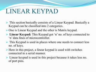 LINEAR KEYPAD
 This section basically consists of a Linear Keypad. Basically a
  Keypad can be classified into 2 categories.
 One is Linear Keypad and the other is Matrix keypad.
 Linear Keypad: This Keypad got „n‟ no. of keys connected to
  „n‟ data lines of microcontroller.
 This Keypad is used in places where one needs to connect less
  no. of keys.
 Here in this project, a linear keypad is used with switches
  connected in a serial manner.
 Linear keypad is used in this project because it takes less no.
  of port pins.
 