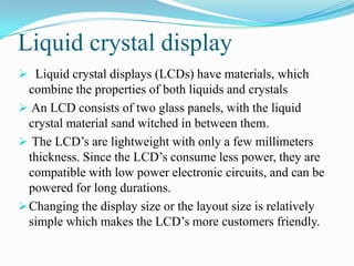 Liquid crystal display
 Liquid crystal displays (LCDs) have materials, which
  combine the properties of both liquids and crystals
 An LCD consists of two glass panels, with the liquid
  crystal material sand witched in between them.
 The LCD‟s are lightweight with only a few millimeters
  thickness. Since the LCD‟s consume less power, they are
  compatible with low power electronic circuits, and can be
  powered for long durations.
 Changing the display size or the layout size is relatively
  simple which makes the LCD‟s more customers friendly.
 