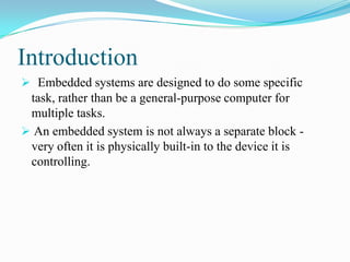 Introduction
 Embedded systems are designed to do some specific
 task, rather than be a general-purpose computer for
 multiple tasks.
 An embedded system is not always a separate block -
 very often it is physically built-in to the device it is
 controlling.
 