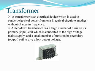 Transformer
 A transformer is an electrical device which is used to
convert electrical power from one Electrical circuit to another
without change in frequency.
 A step-down transformer has a large number of turns on its
primary (input) coil which is connected to the high voltage
mains supply, and a small number of turns on its secondary
(output) coil to give a low output voltage.
 