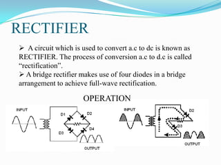 RECTIFIER
 A circuit which is used to convert a.c to dc is known as
RECTIFIER. The process of conversion a.c to d.c is called
“rectification”.
 A bridge rectifier makes use of four diodes in a bridge
arrangement to achieve full-wave rectification.

                     OPERATION
 
