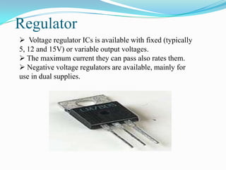 Regulator
 Voltage regulator ICs is available with fixed (typically
5, 12 and 15V) or variable output voltages.
 The maximum current they can pass also rates them.
 Negative voltage regulators are available, mainly for
use in dual supplies.
 