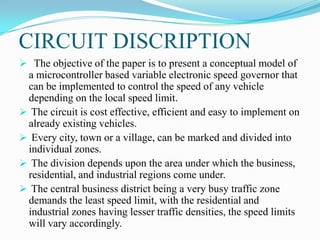 CIRCUIT DISCRIPTION
 The objective of the paper is to present a conceptual model of
 a microcontroller based variable electronic speed governor that
 can be implemented to control the speed of any vehicle
 depending on the local speed limit.
 The circuit is cost effective, efficient and easy to implement on
 already existing vehicles.
 Every city, town or a village, can be marked and divided into
 individual zones.
 The division depends upon the area under which the business,
 residential, and industrial regions come under.
 The central business district being a very busy traffic zone
 demands the least speed limit, with the residential and
 industrial zones having lesser traffic densities, the speed limits
 will vary accordingly.
 