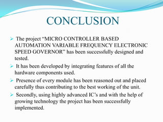 CONCLUSION
 The project “MICRO CONTROLLER BASED
 AUTOMATION VARIABLE FREQUENCY ELECTRONIC
 SPEED GOVERNOR” has been successfully designed and
 tested.
 It has been developed by integrating features of all the
 hardware components used.
 Presence of every module has been reasoned out and placed
 carefully thus contributing to the best working of the unit.
 Secondly, using highly advanced IC‟s and with the help of
 growing technology the project has been successfully
 implemented.
 