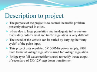 Description to project
 The purpose of the project is to control the traffic problem
 presently observed in cities.
 where due to large population and inadequate infrastructure,
 road safety enforcement and traffic regulation is very difficult.
 The speed of the vehicle can be varied by varying the “duty
 cycle” of the pulse input.
 This project uses regulated 5V, 500MA power supply, 7805
 three terminal voltage regulator is used for voltage regulation.
 Bridge type full wave rectifier is used to rectify the ac output
 of secondary of 230/12V step down transformer.
 