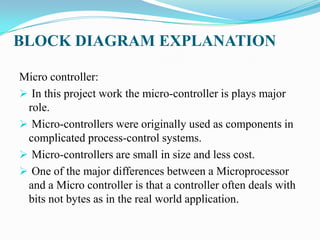 BLOCK DIAGRAM EXPLANATION

Micro controller:
 In this project work the micro-controller is plays major
 role.
 Micro-controllers were originally used as components in
 complicated process-control systems.
 Micro-controllers are small in size and less cost.
 One of the major differences between a Microprocessor
 and a Micro controller is that a controller often deals with
 bits not bytes as in the real world application.
 