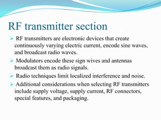 RF transmitter section
 RF transmitters are electronic devices that create
 continuously varying electric current, encode sine waves,
 and broadcast radio waves.
 Modulators encode these sign wives and antennas
 broadcast them as radio signals.
 Radio techniques limit localized interference and noise.
 Additional considerations when selecting RF transmitters
 include supply voltage, supply current, RF connectors,
 special features, and packaging.
 