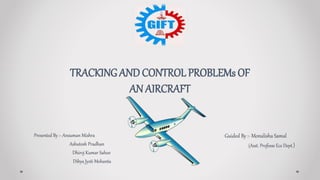Presented By :- Ansuman Mishra
Ashutosh Pradhan
Dhiroj Kumar Sahoo
Dibya Jyoti Mohanta
TRACKING AND CONTROL PROBLEMs OF
AN AIRCRAFT
Guided By :- Monalisha Samal
(Asst. Professe Ece Dept.)
 