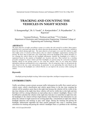 International Journal of Information Sciences and Techniques (IJIST) Vol.4, No.3, May 2014
DOI : 10.5121/ijist.2014.4320 165
TRACKING AND COUNTING THE
VEHICLES IN NIGHT SCENES
S. Kanagamalliga1
, Dr. S. Vasuki2
, A. Kanimozhidevi3
, S. Priyadharshni 4
, S.
Rajeswari5
1
Assistant Professor, 2
Professor and Head, 3,4,5
U.G Student
Department of Electronics and Communication Engineering, Velammal College of
Engineering and Technology, Madurai
ABSTRACT:
The main objective of traffic surveillance system is to reduce the risk caused by accident. Many papers
published were concerned only about the vehicle detection during daytime. But we proposed a method to
detect the vehicle during night time. The main objective of our paper is to count the vehicles in night
time traffic scenes. It consists of three phases, they are vehicle’s headlight segmentation, tracking and
pairing. We know that in night time, only visible thing will be the headlight of the vehicle therefore we
are counting the vehicle based on the headlight information. Initially the headlights of a vehicle is
segmented based on the analysis of headlight size, location and area. Then tracked via a tracking
procedure designed to detect vehicle and then headlights are paired using the connected component
labeling. Based on the pairing result we can count the vehicles. Here we are using fuzzy hybrid
information inference mechanism for error compensation. Here by using fuzzy logic we can generate the
rules based on the size, color and position. In particular we are generating the rules based on the
distance between the headlights of a vehicle.Thereby we can improve the accuracy while counting the
vehicle.
Keywords:
Headlight pairing,headlight tracking, bidirectional algorithm ,intelligent transportation system
I INTRODUCTION:
Traffic surveillance system extracts accurate traffic information for traffic flow control such as
vehicle count, vehicle classification and vehicle speed..Hence in the day time counting the
vehicle will be somehow easier than in the night time because the vehicles will be visible in the
day time whereas in the night time those vehicles will not be visible due to dim light and also
that there will be a strong reflection on road surface due to vehicle’s headlights. Hence it will
be difficult to calculate the vehicles in the night time.And also it is noted that in night time only
the headlight of the vehicle will have high intensity value.Therefore by that information we can
detect the vehicles in night scenes.In our existing paper,they concentrated on night time vehicle
headlight detection and tracking in gray scale image. During the tracking and pairing the
headlight, bidirectional algorithm has been used.In particular they used a vanishing point
calculation for tracking and pairing the vehicle’s headlight.There is a problem in the vanishing
 