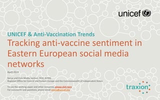 UNICEF & Anti-Vaccination Trends
Tracking anti-vaccine sentiment in
Eastern European social media
networks
April 2013
Social and Civic Media Section, DOC, NYHQ
Regional Office for Central and Eastern Europe and the Commonwealth of Independent States
To see the working paper and other resources, please click here
For comments and questions, please email ceecis@unicef.org
 