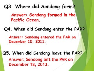 Q3. Where did Sendong form?
Q4. When did Sendong enter the PAR?
Q5. When did Sendong leave the PAR?
Answer: Sendong formed in the
Pacific Ocean.
Answer: Sendong entered the PAR on
December 15, 2011.
Answer: Sendong left the PAR on
December 18, 2013.
 