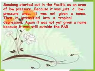 Sendong started out in the Pacific as an area
of low pressure. Because it was just a low-
pressure area, it was not given a name.
Then it intensified into a tropical
depression. Again it was not yet given a name
because it was still outside the PAR.
 