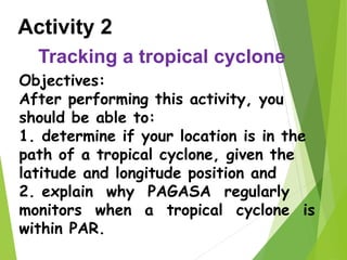 Activity 2
Tracking a tropical cyclone
Objectives:
After performing this activity, you
should be able to:
1. determine if your location is in the
path of a tropical cyclone, given the
latitude and longitude position and
2. explain why PAGASA regularly
monitors when a tropical cyclone is
within PAR.
 