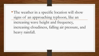 •The weather in a specific location will show
signs of an approaching typhoon, like an
increasing wave height and frequency,
increasing cloudiness, falling air pressure, and
heavy rainfall.
 
