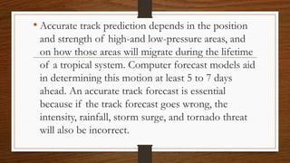 • Accurate track prediction depends in the position
and strength of high-and low-pressure areas, and
on how those areas will migrate during the lifetime
of a tropical system. Computer forecast models aid
in determining this motion at least 5 to 7 days
ahead. An accurate track forecast is essential
because if the track forecast goes wrong, the
intensity, rainfall, storm surge, and tornado threat
will also be incorrect.
 