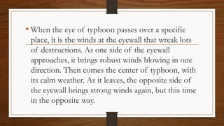 • When the eye of typhoon passes over a specific
place, it is the winds at the eyewall that wreak lots
of destructions. As one side of the eyewall
approaches, it brings robust winds blowing in one
direction. Then comes the center of typhoon, with
its calm weather. As it leaves, the opposite side of
the eyewall brings strong winds again, but this time
in the opposite way.
 