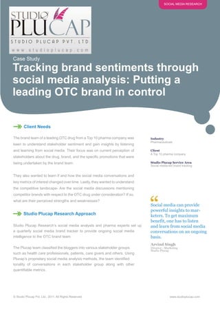 SOCIAL MEDIA RESEARCH




Case Study

Tracking brand sentiments through
social media analysis: Putting a
leading OTC brand in control

       Client Needs

The brand team of a leading OTC drug from a Top 10 pharma company was          Industry
                                                                               Pharmaceuticals
keen to understand stakeholder sentiment and gain insights by listening
and learning from social media. Their focus was on current perception of       Client
                                                                               A Top 10 pharma company
stakeholders about the drug, brand, and the specific promotions that were
being undertaken by the brand team.                                            Studio Plucap Service Area
                                                                               Social media-led brand tracking


They also wanted to learn if and how the social media conversations and
key metrics of interest changed over time. Lastly, they wanted to understand
the competitive landscape- Are the social media discussions mentioning
competitor brands with respect to the OTC drug under consideration? If so,
what are their perceived strengths and weaknesses?


       Studio Plucap Research Approach
                                                                               “
                                                                               Social media can provide
                                                                               powerful insights to mar-
                                                                               keters. To get maximum
                                                                               benefit, one has to listen
Studio Plucap Research’s social media analysts and pharma experts set up       and learn from social media
a quarterly social media brand tracker to provide ongoing social media         conversations on an ongoing
intelligence to the OTC brand team.                                            basis.
                                                                               Arvind Singh
The Plucap team classified the bloggers into various stakeholder groups        Director - Marketing
                                                                               Studio Plucap
such as health care professionals, patients, care givers and others. Using
Plucap’s proprietary social media analysis methods, the team identified
tonality of conversations in each stakeholder group along with other
quantifiable metrics.




© Studio Plucap Pvt. Ltd., 2011. All Rights Reserved                                         www.studioplucap.com
 