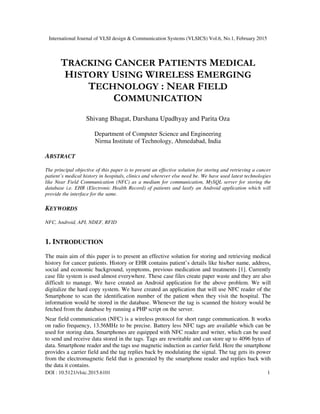 International Journal of VLSI design & Communication Systems (VLSICS) Vol.6, No.1, February 2015
DOI : 10.5121/vlsic.2015.6101 1
TRACKING CANCER PATIENTS MEDICAL
HISTORY USING WIRELESS EMERGING
TECHNOLOGY : NEAR FIELD
COMMUNICATION
Shivang Bhagat, Darshana Upadhyay and Parita Oza
Department of Computer Science and Engineering
Nirma Institute of Technology, Ahmedabad, India
ABSTRACT
The principal objective of this paper is to present an effective solution for storing and retrieving a cancer
patient’s medical history in hospitals, clinics and wherever else need be. We have used latest technologies
like Near Field Communication (NFC) as a medium for communication, MySQL server for storing the
database i.e. EHR (Electronic Health Record) of patients and lastly an Android application which will
provide the interface for the same.
KEYWORDS
NFC, Android, API, NDEF, RFID
1. INTRODUCTION
The main aim of this paper is to present an effective solution for storing and retrieving medical
history for cancer patients. History or EHR contains patient’s details like his/her name, address,
social and economic background, symptoms, previous medication and treatments [1]. Currently
case file system is used almost everywhere. These case files create paper waste and they are also
difficult to manage. We have created an Android application for the above problem. We will
digitalize the hard copy system. We have created an application that will use NFC reader of the
Smartphone to scan the identification number of the patient when they visit the hospital. The
information would be stored in the database. Whenever the tag is scanned the history would be
fetched from the database by running a PHP script on the server.
Near field communication (NFC) is a wireless protocol for short range communication. It works
on radio frequency, 13.56MHz to be precise. Battery less NFC tags are available which can be
used for storing data. Smartphones are equipped with NFC reader and writer, which can be used
to send and receive data stored in the tags. Tags are rewritable and can store up to 4096 bytes of
data. Smartphone reader and the tags use magnetic induction as carrier field. Here the smartphone
provides a carrier field and the tag replies back by modulating the signal. The tag gets its power
from the electromagnetic field that is generated by the smartphone reader and replies back with
the data it contains.
 