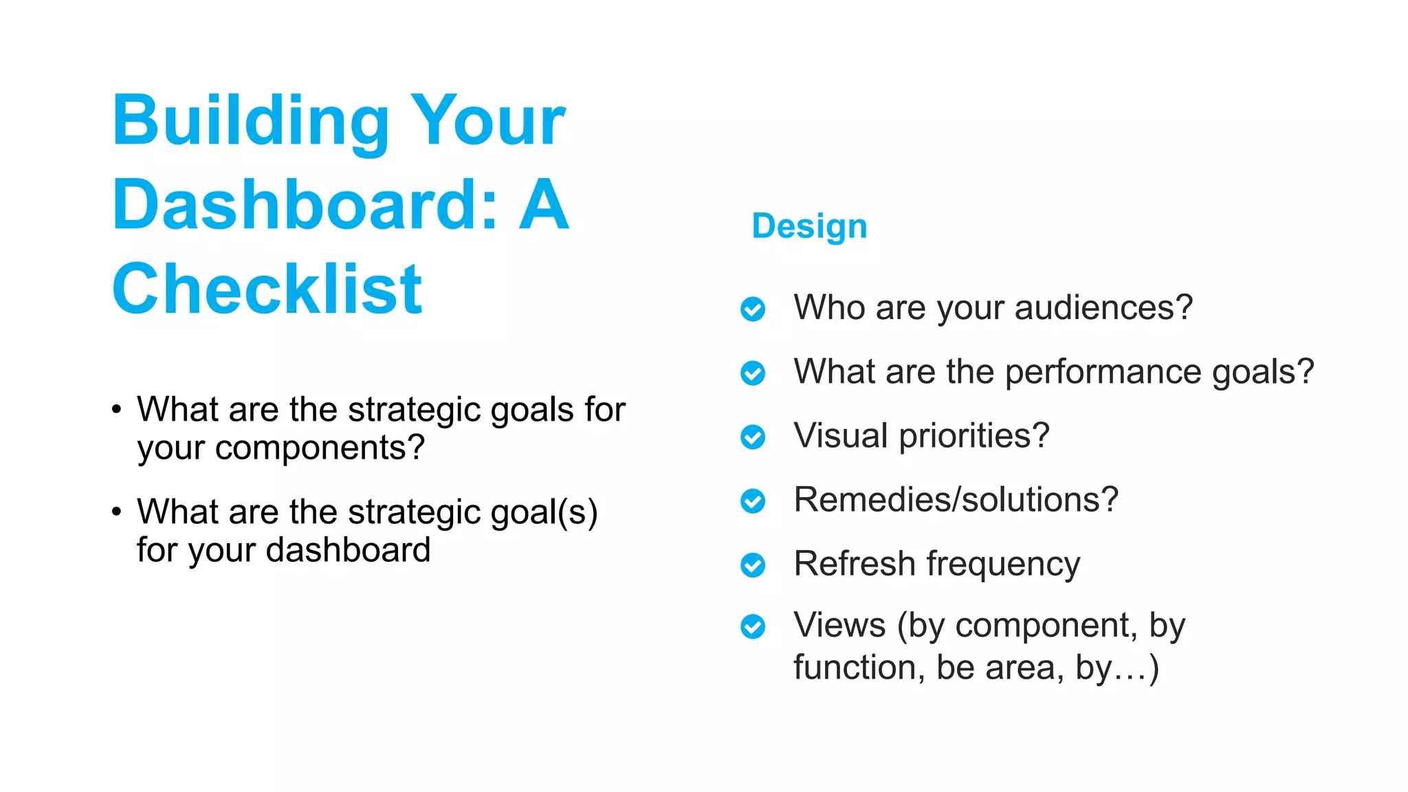 • What are the strategic goals for
your components?
• What are the strategic goal(s)
for your dashboard
Who are your audiences?
What are the performance goals?
Visual priorities?
Remedies/solutions?
Refresh frequency
Views (by component, by
function, be area, by…)
Design
Building Your
Dashboard: A
Checklist
 