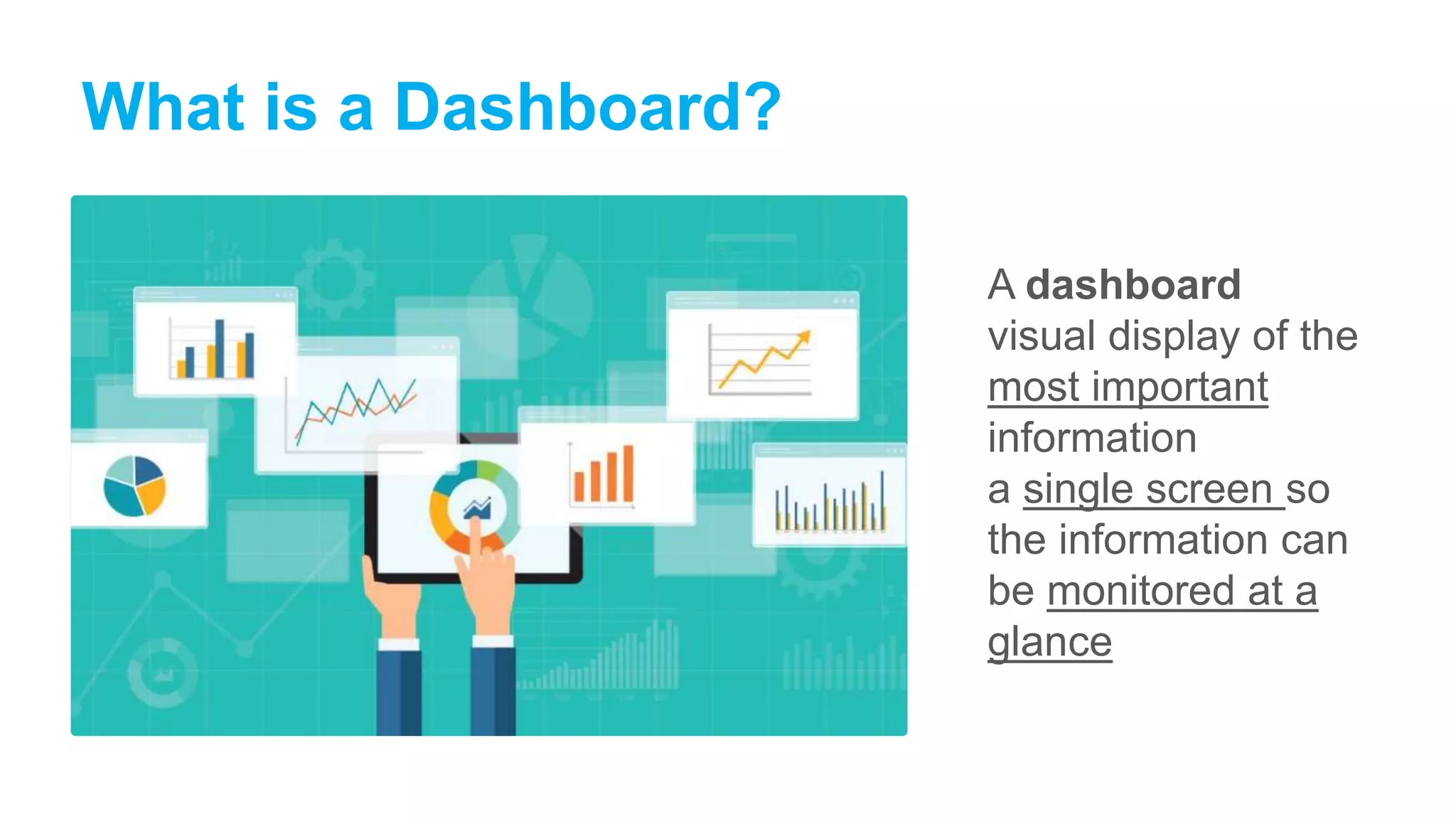 What is a Dashboard?
A dashboard
visual display of the
most important
information
a single screen so
the information can
be monitored at a
glance
 