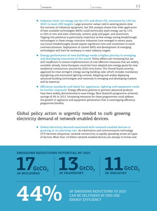 Introduction 11
© OECD/IEA, 2013.
■	 Industry must cut energy use by 11% and direct CO2 emissions by 14% by
2025 to meet 2DS targets. Large economic values tied in existing plants slow
the turnover of industrial equipment, but IEA analysis shows that wide application
of best available technologies (BATs) could technically slash energy use by 11%
to 26% in iron and steel, chemicals, cement, pulp and paper, and aluminium.
Tapping this potential is particularly important as few energy-saving breakthrough
technologies in these energy-intensive industries have emerged in recent years;
any future breakthroughs would require significant time and investment to reach
commercialisation. Deployment of current BATs and development of emerging
technologies will both be necessary to meet industry targets.
■	 Energy performance of new buildings needs a higher priority in emerging
and developing economies of the world. Policy efforts are increasing but are
still insufficient to ensure implementation of cost-effective measures that are widely
available already. Some European countries have adopted zero-energy goals for new
residential construction around the 2020 time frame. The United States recently
approved its most stringent energy-saving building code, which includes mandatory
daylighting and automated lighting controls. Adapting and widely deploying
advanced building technologies and materials in emerging and developing markets
will be essential.
■	 Efficiency standards and labels for appliances, lighting and equipment could
be further improved. Energy efficiency policies to promote advanced products
have been widely demonstrated to save energy. New Zealand’s programme achieved
savings of 4% in 2012. Increasing resources for these programmes could address
the growth in appliance and equipment penetration that is outstripping efficiency
programme benefits.
Global policy action is urgently needed to curb growing
electricity demand of network-enabled devices.
■	 Global electricity demand associated with network-enabled devices is
growing at an alarming rate. As information and communication technology
(ICT) becomes ubiquitous, network connectivity is rapidly spreading across all types
of devices. More than 14 billion network-enabled devices are already in homes and
© OECD/IEA, 2013.© OECD/IEA, 2013.
44% of emissions reductions to 2025
can be delivered by END-USE
ENERGY EFFICIENCY
17GtCO2
in buildings
13GtCO2
in transport
11GtCO2
in industry
Key Findings
emissions reductions potential by 2025
 