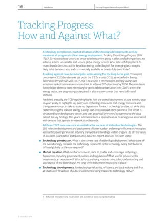 Tracking Progress:
How and Against What?
Technology penetration, market creation and technology developments are key
measures of progress in clean energy deployment. Tracking Clean Energy Progress 2014
(TCEP 2014) uses these criteria to probe whether current policy is effectively driving efforts to
achieve a more sustainable and secure global energy system. What rates of deployment do
recent trends demonstrate for key clean energy technologies? Are emerging technologies
likely to be demonstrated and commercially available in time to fully contribute?
Tracking against near-term targets, while aiming for the long-term goal. This report
uses interim 2025 benchmarks set out in the 2o
C Scenario (2DS), as modelled in Energy
Technology Perspectives 2014 (ETP 2014), to assess if technologies, energy savings and
emissions reduction measures are on track to achieve 2DS objectives by 2050. The near-term
focus shows where actions necessary for profound decarbonisation post-2025, across the
energy sector, are progressing as required. It also uncovers areas that need additional
stimulus.
Published annually, the TCEP report highlights how the overall deployment picture evolves, year
on year. Vitally, it highlights key policy and technology measures that energy ministers and
their governments can take to scale up deployment for each technology and sector, while also
demonstrating the relevant energy savings and emissions reduction potential. The report is
structured by technology and sector, and uses graphical overviews1
to summarise the data
behind the key findings. This year’s edition contains a special feature on energy use associated
with devices that operate in network standby mode.
All three TCEP measures are essential to the success of individual technologies. The
2DS relies on development and deployment of lower-carbon and energy-efficient technologies
across the power generation, industry, transport and buildings sectors (Figure I.3). On the basis
of available quantitative and qualitative data, this report assesses for each sector:
■ Technology penetration. What is the current rate of technology deployment? What share of
the overall energy mix does the technology represent? Is the technology being distributed or
diffused globally at the rate required?
■ Market creation. What mechanisms are in place to enable and encourage technology
deployment, including government policies and regulations? What level of private sector
investment can be observed? What efforts are being made to drive public understanding and
acceptance of the technology? Are long-term deployment strategies in place?
■ Technology developments. Are technology reliability, efficiency and cost evolving and if so,
at what rate? What level of public investment is being made into technology RD&D?
1 Enhanced interactive data visualisations are available at: www.iea.org/etp/tracking.
© OECD/IEA, 2014.
16 Introduction Tracking Progress: How and Against What?
 