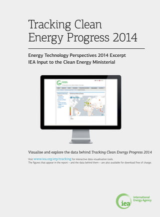 Visualise and explore the data behind Tracking Clean Energy Progress 2014
Visit www.iea.org/etp/tracking for interactive data visualisation tools.
The figures that appear in the report – and the data behind them – are also available for download free of charge.
Tracking Clean
Energy Progress 2014
Energy Technology Perspectives 2014 Excerpt
IEA Input to the Clean Energy Ministerial
 
