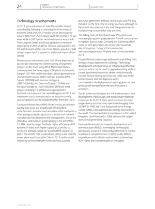 Technology developments
In 2013, price reductions of solar PV modules slowed
considerably following a consolidation in the industry.
Between 2008 and 2012, module prices decreased by
around 80% from USD 3.98 per watt (W) to USD 0.79 per
watt, while in 2013 prices remained more or less stable.
The European Union and China agreed on a minimum
export price (EUR 0.56/W) for Chinese solar panels in the
EU, with imports at this price from China capped at 7 GW
(a high import tariff is applied to additional imports from
China).
Reductions in investment costs for CSP are expected to
accelerate following the commissioning of large new
projects in 2013 and early 2014. The United States
commissioned the three largest CSP plants in the world:
Ivanpah (391 MW tower with direct steam generation at
an investment cost of USD 5 600 per kilowatt [kW]);
Solana (280 MW with six-hour storage at
USD 7 600/kW); and Crescent Dunes (110 MW with
ten-hour storage at USD 9 000/kW). Offshore wind
projects totalling 1.6 GW became operational in
Denmark, Germany and the United Kingdom in 2013, but
investment costs are expected to increase in coming
years as projects will be installed farther from the coast.
Costs per kilowatt hour (kWh) of electricity can fall more
quickly than costs per installed kW. Wind turbine
manufacturers have focused on turbines that can harness
more energy at equal capital costs, and on site-tailored
overall project development and management. These are
often low- and medium-wind turbines in the 2.0 MW to
2.5 MW capacity range. Similarly, higher efficiency of PV
systems in areas with higher capacity factors led to
increased average output per installed MW capacity in
2013. The world’s first unsubsidised, utility-scale solar PV
power plant was financed in Chile in 2013, and is to sell
electricity to the wholesale market without a power
purchase agreement. In Brazil, utility-scale solar PV was
included for the first time in energy auctions, although no
PV project was selected in the end. The government is
now planning to open solar-only auctions.
The falling costs of distributed solar PV systems are
increasingly supporting deployment for self-consumption
in markets such as Italy, Germany and California where
costs for self-generation are on par with household
electricity prices. Turkey’s first commercial
self-consumption solar PV plant was commissioned in
2013.
For geothermal, early-stage exploration and drilling risks
remain a major deployment challenge. Technology
development activities focus on enhanced geothermal
systems, which can be used to upgrade existing wells or
create geothermal reservoirs where none previously
existed. Several testing activities are under way in the
United States. Still, the degree to which
commercial-scale deployment in existing plants or new
projects will transpire over the next five years is
uncertain.
Ocean power technologies are still at the research and
development (R&D) stage, and most remain relatively
expensive. As of 2013, there were ten wave and tidal
single-device test machines operational ranging from
250 kW to 1000 kW in the European Marine Energy
Centre (EMEC), the largest ocean energy test centre in
the world. The SeaGen tidal stream device in the United
Kingdom, commissioned in 2008, remains the largest
operational generating capacity.
Increased investment in research, development and
demonstration (RD&D) in emerging technologies,
particularly ocean and enhanced geothermal, is needed
to enhance competitiveness. In 2012, public RD&D
expenditure on fossil fuels and nuclear combined was
80% higher than on renewable technologies.
© OECD/IEA, 2014.
24
Chapter 1
Tracking Clean Energy Progress Renewable Power
 