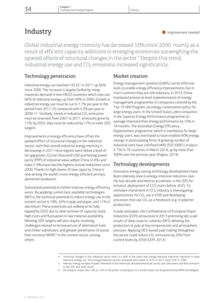 Industry
•Improvement needed
Global industrial energy intensity has decreased 10% since 2000, mainly as a
result of efficient capacity additions in emerging economies outweighing the
upward effects of structural changes in the sector.4
Despite this trend,
industrial energy use and CO2 emissions increased significantly.
Technology penetration
Industrial energy use reached 143 EJ5
in 2011, up 36%
since 2000. The increase is largely fuelled by rising
materials demand in non-OECD countries, which now use
66% of industrial energy, up from 50% in 2000. Growth in
industrial energy use must be cut to 1.7% per year in the
period from 2011-25 compared with 3.3% per year in
2000-11. Similarly, trends in industrial CO2 emissions
must be reversed: from 2007 to 2011, emissions grew by
17%; by 2025, they must be reduced by 17% to meet 2DS
targets.
Improvements in energy efficiency have offset the
upward effect of structural changes in the industrial
sector, such that overall industrial energy intensity is
decreasing; in 2011 most regions were below a level of
ten gigajoules (GJ) per thousand USD purchasing power
parity (PPP) of industrial value added. China (2.4%) and
India (1.9%) have had the highest annual reductions since
2000. Thanks to high shares of new capacity, China is
now among the world’s most energy-efficient primary
aluminium producers.
Substantial potential to further improve energy efficiency
exists. By applying current best available technologies
(BATs), the technical potential to reduce energy use in the
cement sector is 18%, 26% in pulp and paper, and 11% in
aluminium. These potentials are unlikely to be fully
tapped by 2025 due to slow turnover of capacity stock,
high costs and fluctuation in raw material availability.
Meeting 2DS targets will also require resolving
challenges related to increased use of alternative fuels
and clinker substitutes, and greater penetration of waste
heat recovery (WHR)6
in the cement sector, among
others.
Market creation
Energy management systems (EnMS) can be effective
tools to enable energy efficiency improvements, but in
most countries they are still voluntary. In 2013, China
mandated provincial-level implementation of energy
management programmes in companies covered by the
Top-10 000 Program, an energy conservation policy for
large energy users. In the United States, pilot companies
in the Superior Energy Performance programme on
average improved their energy performance by 10% in
18 months. The Australian Energy Efficiency
Opportunities programme, which is mandatory for large
energy users, was estimated to have enabled 40% energy
savings in participating firms. A growing number of
industrial sites have certified EnMS (ISO 50001) in place:
6 750 in 70 countries in March 2014, up by more than
300% over the previous year (Peglau, 2014).
Technology developments
Innovative energy-saving technology developments have
been relatively slow in energy-intensive industries over
the last decade and need to accelerate: in the 2DS for
instance, deployment of CCS starts before 2025. To
stimulate investment in CCS, industry is investigating
opportunities for CO2 use in EOR and developing
processes that use CO2 as a feedstock (e.g. in polymer
production).
In pulp and paper, the Confederation of European Paper
Industries (CEPI) announced in 2013 promising lab-scale
results of deep eutectic solvents (DES) allowing the
production of pulp at low temperatures and atmospheric
pressure. Applying DES-based pulp making throughout
the sector could reduce CO2 emissions by 20% from
current levels by 2050 (CEPI, 2013).
4 Structural changes in the industrial sector refer to a shift in the share that energy-intensive industries represent in total
industrial energy use. The energy-intensive sectors increased their share to 67% in 2011 from 57% in 1990.
5 Industry energy use data includes feedstock in the chemicals and petrochemicals sector, and coke ovens and blast furnaces
in the iron and steel sector.
6 IEA analysis shows that 12% to 15% of the power consumption of a cement plant can be generated by WHR technologies.
© OECD/IEA, 2014.
34
Chapter 1
Tracking Clean Energy Progress Industry
 