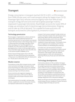 Transport
•Improvement needed
Energy consumption in transport reached 102 EJ in 2011, a 25% increase
from 2000 (2% per year), with road transport taking the largest share (76 EJ).
Passenger light-duty vehicles consume slightly more than 40% of total
transport energy demand and cover half of global passenger mobility
(expressed in passenger-kilometres). Road freight accounts for nearly 30% of
energy use and about half of inland tonnage (tonne-kilometres). Shipping
and air take up 10% of demand; 7% is needed for buses and trains. All
transport accounted for 22% of global CO2 emissions in 2011.
Technology penetration
Recent progress in hybrid electric vehicles and electric
vehicles (HEVs and EVs) delivered important fuel
economy improvements for road transport (see separate
section). Renewed interest in diversifying energy sources
is influencing vehicle technology, especially in areas
where natural gas prices have decoupled from oil
(EUNGVA, 2013). Bus rapid transit (BRT) systems are
gaining ground as a means to shift passenger travel to
more sustainable modes. By 2013, more than 200 cities
in 48 countries had BRT (EMBARQ, 2014).
Various measures bring aviation close to the 2DS
trajectory. Per-tonne fuel efficiency has improved by
1.2% per year since 2005 (IATA, 2013); the industry aims
for 1.5% per year to 2025 (ATAG, 2013).
Market creation
Fiscal policies on fuels affect transport activity, modal
choice and vehicle technology. Fuel taxation should
ensure that driving costs reflect actual costs; dropping
fuel subsidies (as Indonesia did in 2013) is one way to
prompt switching to fuel-efficient vehicles.
Access restriction and congestion charging can
rationalise travel choices, shift travel to collective
transport modes and stimulate innovative vehicle
technologies.
Fuel economy policies for new light- and heavy-duty
vehicles, coupled with consumer information schemes,
are important market drivers for energy efficient
transport. Fuel economy standards for light vehicles are
in place in Australia, Canada, China, the European Union,
Japan, Korea, Mexico and the United States; Brazil
recently undertook policy action in this area. Only Japan,
China and the United States have fuel economy
standards for heavy road transport. The European Union
plans to implement such standards by 2015; Korea,
Canada and Mexico are developing policy proposals.
In October 2013, the International Civil Aviation
Organization (ICAO) set a framework for carbon-neutral
growth starting in 2020, supported by market-based
mechanisms. ICAO member states also adopted
aspirational goals to 2020, with a declared aim of
improving efficiency by 2% per year until 2020 (ICAO,
2013).
Technology developments
Fuel economy solutions on ICEs can deliver the largest
fuel savings in the short term. Hybridisation could deliver
the savings required by fuel economy improvement
policies. HEVs are seen as a bridging solution towards
massive deployment of EVs and plug-in HEVs (PHEVs).
Electric motors, coupled with fuel cells, open the
possibility of using hydrogen for transportation (IEA,
2014). While some production and distribution barriers
remain for using natural gas and/or electricity for cars,
hydrogen deployment faces substantial challenges,
Newer aircraft have more electrified systems to improve
overall energy efficiency; installation of carbon fibre parts
is helping to lighten the body and save fuel.
© OECD/IEA, 2014.
40
Chapter 1
Tracking Clean Energy Progress Transport
 