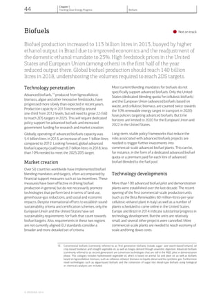 Biofuels
•Not on track
Biofuel production increased to 113 billion litres in 2013, buoyed by higher
ethanol output in Brazil due to improved economics and the readjustment of
the domestic ethanol mandate to 25%. High feedstock prices in the United
States and European Union (among others) in the first half of the year
reduced output there. Global biofuel production should reach 140 billion
litres in 2018, undershooting the volumes required to reach 2DS targets.
Technology penetration
Advanced biofuels,13
produced from lignocellulosic
biomass, algae and other innovative feedstocks, have
progressed more slowly than expected in recent years.
Production capacity in 2013 increased by around
one-third from 2012 levels, but will need to grow 22-fold
to reach 2DS targets in 2025. This will require dedicated
policy support for advanced biofuels and increased
government funding for research and market creation.
Globally, operating of advanced biofuels capacity was
5.4 billion litres in 2013, an increase of over 1 billion litres
compared to 2012. Looking forward, global advanced
biofuel capacity could reach 8.7 billion litres in 2018, less
than 10% needed to meet the 2025 2DS target.
Market creation
Over 50 countries worldwide have implemented biofuel
blending mandates and targets, often accompanied by
financial support measures such as tax incentives. These
measures have been effective in driving biofuel
production in general, but do not necessarily promote
technologies that perform best in terms of land use,
greenhouse-gas reductions, and social and economic
impacts. Despite international efforts to establish sound
sustainability criteria and certification schemes, only the
European Union and the United States have set
sustainability requirements for fuels that count towards
biofuel targets. Also, requirements in these two regions
are not currently aligned: EU standards consider a
broader and more detailed set of criteria.
Most current blending mandates for biofuels do not
specifically support advanced biofuels. Only the United
States (dedicated blending quota for cellulosic biofuels)
and the European Union (advanced biofuels based on
waste, and cellulosic biomass, are counted twice towards
the 10% renewable energy target in transport in 2020)
have policies targeting advanced biofuels. But time
horizons are limited to 2020 for the European Union and
2022 in the United States.
Long-term, stable policy frameworks that reduce the
risks associated with advanced biofuels projects are
needed to trigger further investments into
commercial-scale advanced biofuel plants. This can be,
for instance, in the form of a dedicated advanced biofuel
quota or a premium paid for each litre of advanced
biofuel blended to the fuel pool.
Technology developments
More than 100 advanced biofuel pilot and demonstration
plants were established over the last decade. The recent
opening of the first commercial-scale production units
(such as the Beta Renewables 60 million-litres-per-year
cellulosic-ethanol plant in Italy) as well as a number of
plants scheduled to come online in the United States,
Europe and Brazil in 2014 indicate substantial progress in
technology development. But the units are relatively
small, and several other projects were cancelled. More
commercial-scale plants are needed to reach economy of
scale and bring down costs.
13 Conventional biofuels (commonly referred to as first generation biofuels) include sugar- and starch-based ethanol, oil
crop-based biodiesel, and straight vegetable oil, as well as biogas derived through anaerobic digestion. Advanced biofuels
(commonly referred to as second generation) are conversion technologies that are still in the R&D, pilot or demonstration
phase. This category includes hydrotreated vegetable oil, which is based on animal fat and plant oil, as well as biofuels
based on lignocellulosic biomass, such as cellulosic-ethanol, biomass-to-liquids-diesel and bio-synthetic gas. Furthermore
novel technologies such as algae-based biofuels and the conversion of sugar into diesel-type biofuels using biological
or chemical catalysts are included.
© OECD/IEA, 2014.
44
Chapter 1
Tracking Clean Energy Progress Biofuels
 