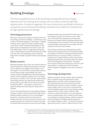 Building Envelope
•Not on track
The thermal performance of the building envelope determines energy
requirements for heating and cooling, and can reduce artificial lighting
requirements. A systems approach for new construction and deep renovation
is essential, as are advanced building materials that enable the construction
of high-performance buildings.
Technology penetration
With space heating and cooling accounting for one-third
of all energy consumed in buildings – and the figure rising
to 60% in residential buildings in cold climates – building
envelopes have a significant impact on global energy
consumption. Global residential heating represents the
largest end use; overall growth was low (0.1% per year
from 2000) despite China’s average growth being over
5.4%. Cooling demand increased dramatically since 2000
(4.5% per year), with developing countries being the
largest driver and high US growth (2.8% per year) playing
a role.
Market creation
Mandatory building codes are the most effective policy to
reduce heating and cooling demand; progress continues
in most regions, but not aggressively enough to reach
2DS targets. The United States recently implemented its
most stringent energy-saving building code, which
includes mandatory daylighting and automated lighting
controls. Future stringency to achieve near-zero energy
performance is unlikely. In 2013, Viet Nam implemented a
new building code that was significantly influenced by
previous policy action within the Asia-Pacific Economic
Cooperation (APEC),17
and progress continued on a
regional building material testing and rating centre in
Thailand.
The IEA Technology Roadmap for Energy Efficient Building
Envelopes includes a market assessment of high-priority
building envelope components. From a technological
perspective, insulation and low-emissivity (low-e)
windows have been the most successful measures; from
a regional perspective, Canada, the European Union and
the United States have been the most successful. Highly
insulated windows have achieved 54% market share in a
few European countries, but remain very low in other
parts of the world. More programmes are required to
promote and mandate advanced building materials such
as double-glazed, low-e windows for the world and highly
insulated windows (triple-pane low-e windows with low
conductive frames) for cold climates.
The Cool Roofs and Pavements Working Group of the
Global Superior Energy Performance Partnership (GSEP),
an initiative of CEM and the International Partnership for
Energy Efficiency Co-operation (IPEEC), continues to
pursue policies to adopt reflective surfaces that provide
building energy efficiency and reduce urban heat islands
while increasing global cooling benefits. The group’s
recent analysis showed that switching to cool roofs could
reduce Mexico’s cooling load by 22%; now Mexico
preferential green mortgages can be used to install cool
roofs.
Technology developments
Significant progress has been made in dynamic glazings
that can improve passive heating benefits, reduce
lighting loads (up to 60%), reduce cooling loads (up to
20%) and lower peak electricity demand (up to 25%).
More R&D and economy of scale are needed to improve
market viability, which is also true for automated solar
control shading for regions that cannot eliminate cooling
equipment due to severe climatic conditions. R&D
continues on advanced insulation, such as aerogel and
vacuum-insulated panels, and is needed to pursue lower
cost validated air sealing techniques, reflective materials
and the development of highly insulated windows for
zero-energy buildings (U-values18
^ 0.6 W/m2
k while the
typical best practice U-value is 1.8W/m2
K) (IEA, 2013d).
17 For example, APEC’s effort on Cooperative Energy Efficient Design for Sustainability effort on building codes.
18 Thermal transmittance is a term to describe heat transfer across a material or assembly over a specified difference in
temperature, the most common descriptor being a U-value.
© OECD/IEA, 2014.
48
Chapter 1
Tracking Clean Energy Progress Building Envelope
 