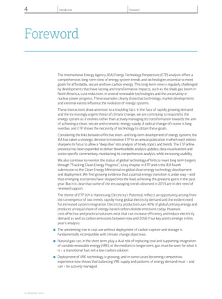 Foreword
The International Energy Agency (IEA) Energy Technology Perspectives (ETP) analysis offers a
comprehensive, long-term view of energy system trends and technologies essential to meet
goals for affordable, secure and low-carbon energy. This long-term view is regularly challenged
by developments that have lasting and transformative impacts, such as the shale gas boom in
North America, cost reductions in several renewable technologies and the uncertainty in
nuclear power progress. These examples clearly show that technology, market developments
and external events influence the evolution of energy systems.
These interactions draw attention to a troubling fact. In the face of rapidly growing demand
and the increasingly urgent threat of climate change, we are continuing to respond to the
energy system as it evolves rather than actively managing its transformation towards the aim
of achieving a clean, secure and economic energy supply. A radical change of course is long
overdue, and ETP shows the necessity of technology to obtain these goals.
Considering the links between effective short- and long-term development of energy systems, the
IEA has taken a strategic decision to transition ETP to an annual publication in which each edition
sharpens its focus to allow a “deep dive” into analysis of timely topics and trends. The ETP online
presence has been expanded to deliver downloadable analysis updates, data visualisations and
sector specific commentary, maintaining its comprehensive analysis, while increasing usability.
We also continue to monitor the status of global technology efforts to meet long term targets
through “Tracking Clean Energy Progress”, a key chapter in ETP and is the IEA fourth
submission to the Clean Energy Ministerial on global clean energy technology development
and deployment. We find growing evidence that a partial energy transition is under way – and
that emerging economies have stepped into the lead, achieving the greatest gains in the past
year. But it is clear that some of the encouraging trends observed in 2013 are in dire need of
renewed support.
The theme of ETP 2014, Harnessing Electricity’s Potential, reflects an opportunity arising from
the convergence of two trends: rapidly rising global electricity demand and the evident need
for increased system integration. Electricity production uses 40% of global primary energy and
produces an equal share of energy-based carbon dioxide emissions today. However,
cost-effective and practical solutions exist that can increase efficiency and reduce electricity
demand as well as carbon emissions between now and 2050. Four key points emerge in this
year’s analysis:
■ The unrelenting rise in coal use without deployment of carbon capture and storage is
fundamentally incompatible with climate change objectives.
■ Natural gas can, in the short term, play a dual role of replacing coal and supporting integration
of variable renewable energy (VRE), in the medium to longer term, gas must be seen for what it
is – a transitional fuel, not a low-carbon solution.
■ Deployment of VRE technology is growing, and in some cases becoming competitive;
experience now shows that balancing VRE supply and patterns of energy demand must – and
can – be actively managed.
© OECD/IEA, 2014.
4 Introduction Foreword
 