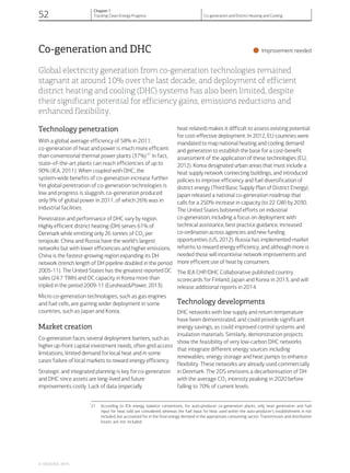 Co-generation and DHC
•Improvement needed
Global electricity generation from co-generation technologies remained
stagnant at around 10% over the last decade, and deployment of efficient
district heating and cooling (DHC) systems has also been limited, despite
their significant potential for efficiency gains, emissions reductions and
enhanced flexibility.
Technology penetration
With a global average efficiency of 58% in 2011,
co-generation of heat and power is much more efficient
than conventional thermal power plants (37%)21
In fact,
state-of-the-art plants can reach efficiencies of up to
90% (IEA, 2011). When coupled with DHC, the
system-wide benefits of co-generation increase further.
Yet global penetration of co-generation technologies is
low and progress is sluggish; co-generation produced
only 9% of global power in 2011, of which 26% was in
industrial facilities.
Penetration and performance of DHC vary by region.
Highly efficient district heating (DH) serves 61% of
Denmark while emitting only 26 tonnes of CO2 per
terajoule. China and Russia have the world’s largest
networks but with lower efficiencies and higher emissions.
China is the fastest-growing region expanding its DH
network (trench length of DH pipeline doubled in the period
2005-11). The United States has the greatest reported DC
sales (24.7 TWh) and DC capacity in Korea more than
tripled in the period 2009-11 (Euroheat&Power, 2013).
Micro co-generation technologies, such as gas engines
and fuel cells, are gaining wider deployment in some
countries, such as Japan and Korea.
Market creation
Co-generation faces several deployment barriers, such as
higher up-front capital investment needs, often grid access
limitations, limited demand for local heat and in some
cases failure of local markets to reward energy efficiency.
Strategic and integrated planning is key for co-generation
and DHC since assets are long-lived and future
improvements costly. Lack of data (especially
heat-related) makes it difficult to assess existing potential
for cost-effective deployment. In 2012, EU countries were
mandated to map national heating and cooling demand
and generation to establish the base for a cost-benefit
assessment of the application of these technologies (EU,
2012). Korea designated urban areas that must include a
heat supply network connecting buildings, and introduced
policies to improve efficiency and fuel diversification of
district energy (Third Basic Supply Plan of District Energy).
Japan released a national co-generation roadmap that
calls for a 250% increase in capacity (to 22 GW) by 2030.
The United States bolstered efforts on industrial
co-generation, including a focus on deployment with
technical assistance, best practice guidance, increased
co-ordination across agencies and new funding
opportunities (US, 2012). Russia has implemented market
reforms to reward energy efficiency, and although more is
needed these will incentivise network improvements and
more efficient use of heat by consumers.
The IEA CHP/DHC Collaborative published country
scorecards for Finland, Japan and Korea in 2013, and will
release additional reports in 2014.
Technology developments
DHC networks with low supply and return temperature
have been demonstrated, and could provide significant
energy savings, as could improved control systems and
insulation materials. Similarly, demonstration projects
show the feasibility of very low-carbon DHC networks
that integrate different energy sources including
renewables, energy storage and heat pumps to enhance
flexibility. These networks are already used commercially
in Denmark. The 2DS envisions a decarbonisation of DH
with the average CO2 intensity peaking in 2020 before
falling to 70% of current levels.
21 According to IEA energy balance conventions, for auto-producer co-generation plants, only heat generation and fuel
input for heat sold are considered, whereas the fuel input for heat used within the auto-producer’s establishment in not
included, but accounted for in the final energy demand in the appropriate consuming sector. Transmission and distribution
losses are not included.
© OECD/IEA, 2014.
52
Chapter 1
Tracking Clean Energy Progress Co-generation and District Heating and Cooling
 