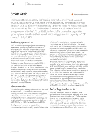 Smart Grids
•Improvement needed
Improved efficiency, ability to integrate renewable energy and EVs, and
enabling customer involvement in shifting electricity consumption: smart
grids are vital to transforming electricity grids into systems that can support
the transition to the 2DS. Electricity will exceed a 20% share of overall
energy demand in the 2DS by 2025, with variable renewable capacities
growing from less than 6% of overall electricity generation capacity in 2011
to over 21% by 2025.
Technology penetration
Data are limited on smart-grid pilots and technology
deployments globally. Improved effort is needed to
develop effective indicators and collect data to track
progress and impacts on the electricity system. At
present, consensus is lacking as to which technologies
can be considered authoritative indicators of the
smartening of grids, though there are several
agreed-upon groups emerging from the debate.
Global penetration of smart meters reached 20% in
2013, and is projected to achieve 55% by 2020
(Navigant Research, 2013a). Phasor measurement units
(PMUs), as part of high-voltage wide-area monitoring,
protection and control (WAMPAC) of the power systems,
grew from almost zero to 5 356 units between 2002 and
2013 (ISGAN, 2013). Although smart-grid systems are
growing steadily in many technology applications, the
current rate of deployment does not appear sufficient to
adequately support 2DS goals.
Market creation
Global smart-grid technology investments reached USD
45 billion in 2013, up from USD 33 billion in 2012,
covering five main applications: transmission upgrades,
substation automation, distribution automation,
smart-grid information and operations technology, and
smart meters. Investments are expected to reach over
USD 70 billion by 2020 (Navigant Research, 2013b).
Development of international standards for
interoperability stimulates market creation by increasing
efficiency for manufacturers, encouraging supplier
competition, and facilitating cost savings that benefit
both utilities and consumers. European standardisation
organisations are employing Mandate M/490 with the
Smart Grid Coordination Group to tackle the challenge of
interoperability within Europe. In North America, the
Smart Grid Interoperability Panel provides a framework
for co-ordinating stakeholder efforts to accelerate
standards harmonisation.
The smart-grid market is expanding, but deployment
slowed in some regions because of uncertainty over roles
and responsibilities in some applications, and the need to
share costs and benefits among different stakeholders.
Cost reductions enabled by smart grids do not necessarily
accrue in the same sectors in which investments are
made. This creates the need for clear regulation and
business models that manage cross-sectoral cost
recovery such as: appointing a distribution system
operator as a neutral market facilitator;
demand-response programmes and aggregation models;
and enabling net metering on solar energy projects.
Technology developments
The need to integrate diverse technologies is the
greatest barrier in developing and deploying smart grids.
The Smart Grid International Research Facility Network
(SIRFN), part of the International Smart Grid Action
Network (ISGAN), is a newly co-ordinated network of
smart-grid research test-bed facilities that determines
how new technologies, services and demonstrations can
be reliably incorporated in different utility systems.
© OECD/IEA, 2014.
54
Chapter 1
Tracking Clean Energy Progress Smart Grids
 