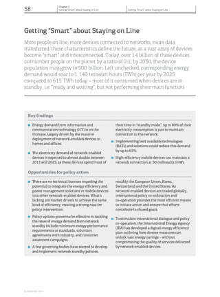 Getting “Smart” about Staying on Line
More people on line, more devices connected to networks, more data
transferred: these characteristics define the future, as a vast array of devices
become “smart” and interconnected. Today, over 14 billion of these devices
outnumber people on the planet by a ratio of 2:1; by 2030, the device
population may grow to 500 billion. Left unchecked, corresponding energy
demand would soar to 1 140 terawatt hours (TWh) per year by 2025
compared to 615 TWh today – most of it consumed when devices are in
standby, i.e. “ready and waiting”, but not performing their main function.
Key findings
...............................................................................................................................................................................................................................................
■ Energy demand from information and
communication technology (ICT) is on the
increase, largely driven by the massive
deployment of network-enabled devices in
homes and offices.
■ The electricity demand of network-enabled
devices is expected to almost double between
2013 and 2025; as these devices spend most of
their time in “standby mode”, up to 80% of their
electricity consumption is just to maintain
connection to the network.
■ Implementing best available technologies
(BATs) and solutions could reduce this demand
by up to 65%.
■ High-efficiency mobile devices can maintain a
network connection at 50 milliwatts (mW).
Opportunities for policy action
...............................................................................................................................................................................................................................................
■ There are no technical barriers impeding the
potential to integrate the energy efficiency and
power management solutions in mobile devices
into other network-enabled devices. What’s
lacking are market drivers to achieve the same
level of efficiency, creating a strong case for
policy intervention.
■ Policy options proven to be effective in tackling
the issue of energy demand from network
standby include minimum energy performance
requirements or standards, voluntary
agreements with industry, and consumer
awareness campaigns.
■ A few governing bodies have started to develop
and implement network standby policies,
notably the European Union, Korea,
Switzerland and the United States. As
network-enabled devices are traded globally,
international policy co-ordination and
co-operation provides the most efficient means
to initiate action and ensure that efforts
contribute to shared goals.
■ To stimulate international dialogue and policy
co-operation, the International Energy Agency
(IEA) has developed a digital energy efficiency
plan outlining how diverse measures can
unlock vast energy savings – without
compromising the quality of services delivered
by network-enabled devices.
© OECD/IEA, 2014.
58
Chapter 2
Getting “Smart” about Staying on Line Getting “Smart” about Staying on Line
 
