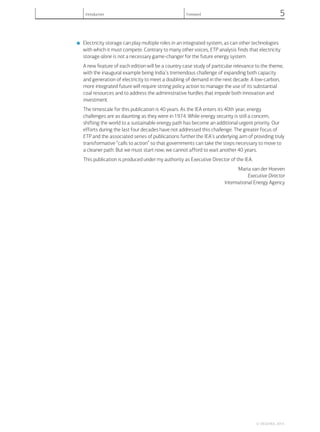 ■ Electricity storage can play multiple roles in an integrated system, as can other technologies
with which it must compete. Contrary to many other voices, ETP analysis finds that electricity
storage alone is not a necessary game-changer for the future energy system.
A new feature of each edition will be a country case study of particular relevance to the theme,
with the inaugural example being India’s tremendous challenge of expanding both capacity
and generation of electricity to meet a doubling of demand in the next decade. A low-carbon,
more integrated future will require strong policy action to manage the use of its substantial
coal resources and to address the administrative hurdles that impede both innovation and
investment.
The timescale for this publication is 40 years. As the IEA enters its 40th year, energy
challenges are as daunting as they were in 1974. While energy security is still a concern,
shifting the world to a sustainable energy path has become an additional urgent priority. Our
efforts during the last four decades have not addressed this challenge. The greater focus of
ETP and the associated series of publications further the IEA’s underlying aim of providing truly
transformative “calls to action” so that governments can take the steps necessary to move to
a cleaner path. But we must start now; we cannot afford to wait another 40 years.
This publication is produced under my authority as Executive Director of the IEA.
Maria van der Hoeven
Executive Director
International Energy Agency
© OECD/IEA, 2014.
Introduction Foreword 5
 