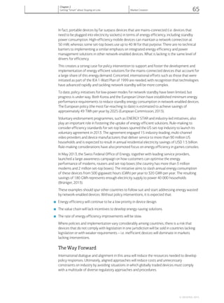 In fact, portable devices by far surpass devices that are mains-connected (i.e. devices that
need to be plugged into electricity sockets) in terms of energy efficiency, including standby
power consumption. High-efficiency mobile devices can maintain a network connection at
50 mW, whereas some set-top boxes use up to 40 W for that purpose. There are no technical
barriers to implementing a similar emphasis on integrated energy efficiency and power
management solutions in other network-enabled devices. What is lacking is the same level of
drivers for efficiency.
This creates a strong case for policy intervention to support and foster the development and
implementation of energy efficient solutions for the mains-connected devices that account for
a large share of this energy demand. Concerted, international efforts such as those that were
initiated as part of the IEA 1-Watt Plan of 1999 are needed, with recognition that technologies
have advanced rapidly and tackling network standby will be more complex.
To date, policy initiatives for low-power modes for network standby have been limited, but
progress is under way. Both Korea and the European Union have established minimum energy
performance requirements to reduce standby energy consumption in network-enabled devices.
The European policy (the most far-reaching to date) is estimated to achieve savings of
approximately 49 TWh per year by 2025 (European Commission, 2013).
Voluntary endorsement programmes, such as ENERGY STAR and industry-led initiatives, also
play an important role in fostering the uptake of energy efficient solutions. Rule-making to
consider efficiency standards for set-top boxes spurred the US set-top industry to launch its
voluntary agreement in 2013. The agreement engaged 15 industry-leading, multi-channel
video providers and device manufacturers that deliver service to more than 90 million US
households and is expected to result in annual residential electricity savings of USD 1.5 billion.
Rule-making considerations have also promoted focus on energy efficiency in games consoles.
In May 2013, the Swiss Federal Office of Energy, together with leading service providers,
launched a large awareness campaign on how customers can optimise the energy
performance of modems, routers and set-top boxes (the country has more than 3 million
modems and 2 million set-top boxes). The initiative aims to slash annual energy consumption
of these devices from 500 gigawatt hours (GWh) per year to 320 GWh per year. The resulting
savings of 180 GWh represents enough electricity supply to power 40 000 households
(Brüniger, 2013).
These examples should spur other countries to follow suit and start addressing energy wasted
by network-enabled devices. Without policy interventions, it is expected that:
■ Energy efficiency will continue to be a low priority in device design.
■ The value chain will lack incentives to develop energy-saving solutions.
■ The rate of energy efficiency improvements will be slow.
Where policies and implementation vary considerably among countries, there is a risk that
devices that do not comply with legislation in one jurisdiction will be sold in countries lacking
legislation or with weaker requirements – i.e. inefficient devices will dominate in markets
lacking interventions.
The Way Forward
International dialogue and alignment in this area will reduce the resources needed to develop
policy responses. Ultimately, aligned approaches will reduce costs and unnecessary
constraints on industry by avoiding situations in which globally traded devices must comply
with a multitude of diverse regulatory approaches and procedures.
© OECD/IEA, 2014.
Chapter 2
Getting “Smart” about Staying on Line Market Creation 65
 