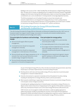 Building on the success of the 1-Watt Standby Plan, the IEA proposes a Digital Energy Efficiency
Plan. This plan aims to initiate an ongoing process to enable the necessary research, stakeholder
dialogue and information sharing that will enable policy makers to ensure that energy efficiency
considerations are a core consideration in moving towards increasingly digitalised societies.
The IEA has developed a set of Guiding Principles to ensure that networks and
network-enabled devices are designed with energy efficiency in mind. Leading industry
associations have already adopted elements of the IEA guidelines, but further work is needed
to mainstream energy efficiency in the design of ICT systems and devices.
Box 2.2
IEA Guiding Principles for Energy Efficient Networks
and Network-Enabled Devices
The IEA Guiding Principles for Energy Efficient Networks and Network-Enabled Devices (IEA, 2007) sets out
broad principles that support low(er) energy consumption in networks and network-enabled systems,
focusing on both hardware and technology and on policy.
Five principles for hardware and technology
design:
■ Devices should support effective power
management.
■ A network function should not stop power
management internally.
■ A network function should not stop power
management in other devices on the network.
■ Devices should cope with legacy equipment on the
network (that may have poor behaviour or lack
suitable energy management features).
■ Devices should scale power requirements in
proportion to the service being provided.
Four principles for energy policy:
■ Require power management to automatically
enter low-power modes.
■ Put reasonable power limits on low-power modes.
■ Encourage network-enabled devices to minimise
their total energy consumption, using
industry-wide protocols for power management in
networks.
■ Keep performance requirements generic; require
specific hardware or software technologies only
after careful consideration.
As part of the Digital Energy Efficiency Plan, the IEA recommends that governments take three
broad steps to stimulate implementation of the IEA Guiding Principles.
■ Develop policies with clear and measurable energy efficiency objectives to promote power
management in network-enabled devices.
■ Intensify international co-operation to develop technical foundations for policy making,
including the development of energy efficiency metrics and test procedures.
■ Work towards establishing or supporting international initiatives to promote energy efficiency
in the broader context of digital economies.
Considering the rapidly growing share of network power consumption, energy efficiency in a
digital context needs to become an integrated part of the agenda of IEA member countries as
well as key international initiative such as the Clean Energy Ministerial (CEM) and the G20.
CEM ministers are encouraged to enable and endorse a collective global approach to
addressing network standby, by expanding the activities of the Super Efficient Appliance
Deployment (SEAD) and related initiatives and adding their respective country’s expertise and
effort to international co-operation on network power energy efficiency solutions.
© OECD/IEA, 2014.
66
Chapter 2
Getting “Smart” about Staying on Line The Way Forward
 