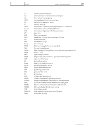 ICE internal combustion engine
ICT information and communication technologies
IEA International Energy Agency
IGCC integrated gasification combined cycle
IIL inefficient incandescent lamps
IP internet protocol
IPEEC International Partnership for Energy Efficiency Co-operation
ISGAN International Smart Grid Action Network
ISO International Organisation for Standardisation
JPY Japan Yen
LED light-emitting diode
LEED Leadership in Energy and Environmental Design
LIS Low Impact Steel
LNG liquefied natural gas
low-e low-emissivity
MEPS Minimum Energy Performance Standards
NEA Nuclear Energy Agency
NEDO New Energy and Industrial Technology Development Organization
NOAK Nth of a Kind
OCGT open-cycle gas turbine
OECD Organisation for Economic Co-operation and Development
OHF open-hearth furnaces
PC personal computers
PHEV plug-in hybrid-electric vehicle
PLDV passenger light-duty vehicle
PMU phasor measurement units
PPP purchasing power parity
PTC production tax credit
PV photovoltaic
R&D research and development
RD&D research, development and demonstration
RDD&D research, development, demonstration and deployment
SEAD Super-Efficient Equipment and Appliance Deployment
SIRFN Smart Grid International Research Facility Network
ULCOS Ultra-Low Carbon Dioxide Steelmaking
USD United States dollar
WAMPAC wide-area monitoring, protection and control
WHR waste heat recovery
© OECD/IEA, 2014.
Annexes Acronyms, Abbreviations and Units 69
 