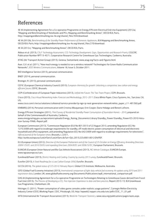 References
4E IA (Implementing Agreement for a Co-operative Programme on Energy Efficient Electrical End-Use Equipment) (2012a),
“Mapping and Benchmarking of Notebooks and PCs, Mapping and Benchmarking Annex”, OECD/IEA, Paris,
http://mappingandbenchmarking.iea-4e.org/shared_files/359/download.
4E IA (2012b), Benchmarking of the Standby Power Performance of Domestic Appliances, IEA Mapping and Benchmarking Annex,
OECD/IEA, Paris, http://mappingandbenchmarking.iea-4e.org/shared_files/270/download.
4E IA (2012c), “Mapping and Benchmarking Annex”, OECD/IEA, Paris.
Aldous et al. (2013), CSLF Technology Assessment, CCS Technology Development; Gaps, Opportunities and Research Fronts, CO2CRC
Publication Number RPT13-4571, Cooperative Research Centre for Greenhouse Gas Technologies, Canberra, Australia.
ATAG (Air Transport Action Group) (2013), Geneva, Switzerland, www.atag.org/facts-and-figures.html.
Auer, G.V. et al. (2011), “How much energy is needed to run a wireless network? Technologies for Green Radio Communication
Networks”, IEEE Wireless Communications, Volume 18, Issue 5, October 2011.
BIO Intelligence Service (2013), personal communication.
BNEF (2014), personal communication.
Brüniger, R. (2013), personal communication.
CEFIC (European Chemical Industry Council) (2013), European chemistry for growth: Unlocking a competitive, low carbon and energy
efficient future, CEFIC, Brussels.
CEPI (Confederation of European Paper Industries) (2013), Unfold the Future: The Two Team Project, CEPI, Brussels.
Cisco (2013), Cisco Visual Networking Index: Forecast and Methodology, 2012–2017, Cisco White Paper, Cisco Systems, Inc., San Jose, CA,
US,
www.cisco.com/c/en/us/solutions/collateral/service-provider/ip-ngn-ip-next-generation-network/white_paper_c11-481360.pdf.
EMBARQ (2014), Personal communication with Cristina Albuquerque, Erin Cooper, Dario Hidalgo and Benoit Lefevre.
Energy Efficient Strategies (2011), Third Survey of Residential Standby Power Consumption of Australian Homes – 2010, prepared on
behalf of the Commonwealth of Australia, Canberra,
www.energyrating.gov.au/wpcontent/uploads/Energy_Rating_Documents/Library/Standby_Power/Standby_Power/E3-2010-Intru-
sive-Survey-FINAL-Report.pdf.
European Commission (2013), “Commission Regulation (EU) No 801/2013 of 22 August 2013, amending Regulation (EC) No
1275/2008 with regard to ecodesign requirements for standby, off mode electric power consumption of electrical and electronic
household and office equipment, and amending Regulation (EC) No 642/2009 with regard to ecodesign requirements for televisions”,
Official Journal of the European Union, Brussels, L 225/1,
http://eurlex.europa.eu/LexUriServ/LexUriServ.do?uri=OJ:L:2013:225:0001:0012:EN:PDF.
EU (European Union) (2012), Directive of the European Parliament and of the Council of 25 October on Energy Efficiency Amending Directives
2009/125/EC and 2010/30/EU and repealing Directives 2004/8/EC and 2006/32/EC, European Parliament, Brussels.
EUNGVA (European Union Natural and Bio Gas Vehicle Association) (2013), NG Vehicle Catalogue, EUNGVA Europe,
www.ngvaeurope.eu/cars.
Euroheat&Power (2013), District Heating and Cooling: Country by country 2013 survey, Euroheat&Power, Brussels.
Eurofer (2013), A Steel Roadmap for a Low Carbon Europe 2050, Eurofer, Brussels.
GCCSI (2014), The global status of CCS 2014, February Report, Global CCS Institute, Melbourne, Australia.
GFEI (Global Fuel Economy Initiative) (2013), International comparison of light-duty vehicle fuel economy: An update using 2010 and 2011
registration data, London, UK, www.globalfueleconomy.org/Documents/Publications/wp8_international_comparison.pdf.
GHG IA (Implementing Agreement for a Co-operative Programme on Technologies Relating to Greenhouse Gases derived from Fossil
Fuel Use) (2013), The Process of Developing a CO2 Test Injection: Experience to date and best practice, Report 2013-13, IEA Greenhouse
Gas Programme, Cheltenham, UK.
Hittinger, E. (2011), “Power consumption of video game consoles under realistic usage patterns”, Carnegie Mellon Electricity
Industry Center (CEIC) Working Paper, CEIC, Pittsburgh, US, http://wpweb2.tepper.cmu.edu/ceic/pdfs/CEIC_11_01.pdf.
IATA (International Air Transport Association) (2013), World Air Transport Statistics, www.iata.org/publications/pages/wats.aspx.
© OECD/IEA, 2014.
Annexes References 75
 