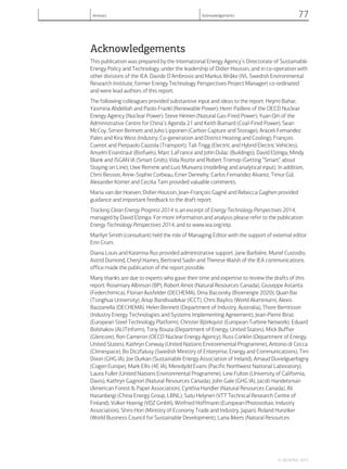 Acknowledgements
This publication was prepared by the International Energy Agency’s Directorate of Sustainable
Energy Policy and Technology, under the leadership of Didier Houssin, and in co-operation with
other divisions of the IEA. Davide D’Ambrosio and Markus Wråke (IVL Swedish Environmental
Research Institute, former Energy Technology Perspectives Project Manager) co-ordinated
and were lead authors of this report.
The following colleagues provided substantive input and ideas to the report: Heymi Bahar,
Yasmina Abdelilah and Paolo Frankl (Renewable Power); Henri Paillere of the OECD Nuclear
Energy Agency (Nuclear Power); Steve Heinen (Natural Gas-Fired Power); Yuan Qin of the
Administrative Centre for China’s Agenda 21 and Keith Burnard (Coal-Fired Power); Sean
McCoy, Simon Bennett and Juho Lipponen (Carbon Capture and Storage); Araceli Fernandez
Pales and Kira West (Industry; Co-generation and District Heating and Cooling); François
Cuenot and Pierpaolo Cazzola (Transport); Tali Trigg (Electric and Hybrid Electric Vehicles);
Anselm Eisentraut (Biofuels); Marc LaFrance and John Dulac (Buildings); David Elzinga, Mindy
Blank and ISGAN IA (Smart Grids); Vida Rozite and Robert Tromop (Getting “Smart” about
Staying on Line); Uwe Remme and Luis Munuera (modelling and analytical input). In addition,
Chris Besson, Anne-Sophie Corbeau, Emer Dennehy, Carlos Fernandez Alvarez, Timur Gül,
Alexander Körner and Cecilia Tam provided valuable comments.
Maria van der Hoeven, Didier Houssin, Jean-François Gagné and Rebecca Gaghen provided
guidance and important feedback to the draft report.
Tracking Clean Energy Progress 2014 is an excerpt of Energy Technology Perspectives 2014,
managed by David Elzinga. For more information and analysis please refer to the publication
Energy Technology Perspectives 2014, and to www.iea.org/etp.
Marilyn Smith (consultant) held the role of Managing Editor with the support of external editor
Erin Crum.
Diana Louis and Katerina Rus provided administrative support. Jane Barbière, Muriel Custodio,
Astrid Dumond, Cheryl Haines, Bertrand Sadin and Therese Walsh of the IEA communications
office made the publication of the report possible.
Many thanks are due to experts who gave their time and expertise to review the drafts of this
report: Rosemary Albinson (BP), Robert Arnot (Natural Resources Canada), Giuseppe Astarita
(Federchimica), Florian Ausfelder (DECHEMA), Dina Bacovsky (Bioenergie 2020), Quan Bai
(Tsinghua University), Anup Bandivadekar (ICCT), Chris Bayliss (World Aluminium), Alexis
Bazzanella (DECHEMA), Helen Bennett (Department of Industry, Australia), Thore Berntsson
(Industry Energy Technologies and Systems Implementing Agreement), Jean-Pierre Birat
(European Steel Technology Platform), Christer Björkqvist (European Turbine Network), Eduard
Bolshakov (ALITinform), Tony Bouza (Department of Energy, United States), Mick Buffier
(Glencore), Ron Cameron (OECD Nuclear Energy Agency), Russ Conklin (Department of Energy,
United States), Kathryn Conway (United Nations Environmental Programme), Antonio di Cecca
(Climespace), Bo Diczfalusy (Swedish Ministry of Enterprise, Energy and Communications), Tim
Dixon (GHG IA), Joe Durkan (Sustainable Energy Association of Ireland), Arnaud Duvielguerbigny
(Cogen Europe), Mark Ellis (4E IA), Meredydd Evans (Pacific Northwest National Laboratory),
Laura Fuller (United Nations Environmental Programme), Lew Fulton (University of California,
Davis), Kathryn Gagnon (Natural Resources Canada), John Gale (GHG IA), Jacob Handelsman
(American Forest & Paper Association), Cynthia Handler (Natural Resources Canada), Ali
Hasanbeigi (China Energy Group, LBNL), Satu Helynen (VTT Technical Research Centre of
Finland), Volker Hoenig (VDZ GmbH), Winfried Hoffmann (European Photovoltaic Industry
Association), Shiro Hori (Ministry of Economy Trade and Industry, Japan), Roland Hunziker
(World Business Council for Sustainable Development), Lana Ikkers (Natural Resources
© OECD/IEA, 2014.
Annexes Acknowledgements 77
 