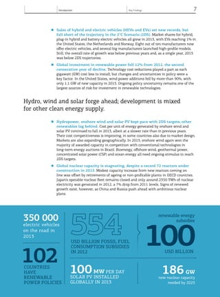 Introduction 7
© OECD/IEA, 2013.
■	 Sales of hybrid and electric vehicles (HEVs and EVs) set new records, but
fall short of the trajectory in the 2°C Scenario (2DS). Market shares for hybrid,
plug-in hybrid and battery electric vehicles all grew in 2013, with EVs reaching 1% in
the United States, the Netherlands and Norway. Eight out of ten manufacturers now
offer electric vehicles, and several big manufacturers launched high-profile models.
Still, the overall rate of growth was below previous years and, as a single year, 2013
was below 2DS trajectories.
■	 Global investment in renewable power fell 12% from 2012, the second
consecutive year of decline. Technology cost reductions played a part as each
gigawatt (GW) cost less to install, but changes and uncertainties in policy were a
key factor. In the United States, wind power additions fell by more than 90%, with
only 1.1 GW of new capacity in 2013. Ongoing policy uncertainty remains one of the
largest sources of risk for investment in renewable technologies.
Hydro, wind and solar forge ahead; development is mixed
for other clean energy supply.
■	 Hydropower, onshore wind and solar PV kept pace with 2DS targets; other
renewables lag behind. Cost per unit of energy generated by onshore wind and
solar PV continued to fall in 2013, albeit at a slower rate than in previous years.
Their cost competitiveness is improving, in some countries also due to market design.
Markets are also expanding geographically. In 2013, onshore wind again won the
majority of awarded capacity in competition with conventional technologies in
long-term energy auctions in Brazil. Bioenergy, offshore wind, geothermal power,
concentrated solar power (CSP) and ocean energy all need ongoing stimulus to reach
2DS targets.
■	 Global nuclear capacity is stagnating, despite a record 72 reactors under
construction in 2013. Modest capacity increase from new reactors coming on
line was offset by retirements of ageing or non-profitable plants in OECD countries.
Japan’s operable nuclear fleet remains closed and only around 2350 TWh of nuclear
electricity was generated in 2012, a 7% drop from 2011 levels. Signs of renewed
growth exist, however, as China and Russia push ahead with ambitious nuclear
plans.
© OECD/IEA, 2013.© OECD/IEA, 2013.
102countries
have
renewable
power policies
350 000
electric vehicles
on the road in
2013
100 MW per day
solar PV installed
globally in 2013
	186GW
new nuclear capacity
needed by 2025
USD billion fossil fuel
consumption subsidies
in 2012
renewable energy
subsidies
100USD billion
Key Findings
 